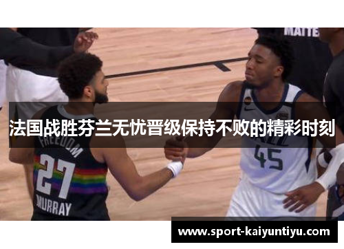 法国战胜芬兰无忧晋级保持不败的精彩时刻