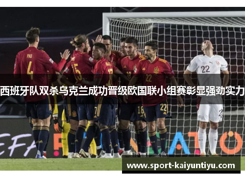西班牙队双杀乌克兰成功晋级欧国联小组赛彰显强劲实力