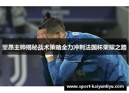 里昂主帅揭秘战术策略全力冲刺法国杯荣耀之路
