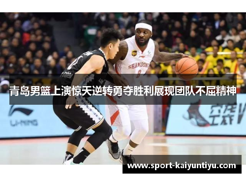 青岛男篮上演惊天逆转勇夺胜利展现团队不屈精神