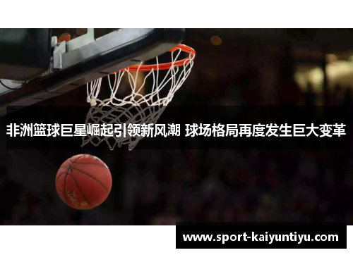 非洲篮球巨星崛起引领新风潮 球场格局再度发生巨大变革